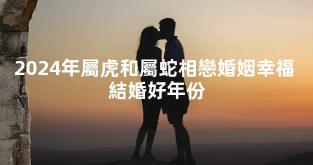 2024年屬虎和屬蛇相戀婚姻幸福 結婚好年份